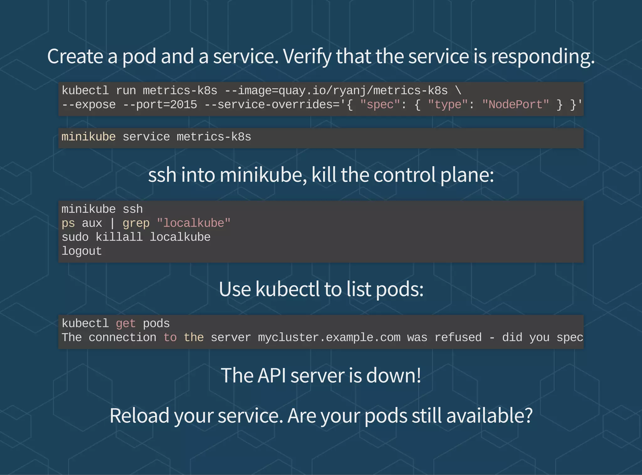 Create a pod and a service. Verify that the service is responding.
ssh into minikube, kill the control plane:
Use kubectl to list pods:
The API server is down!
Reload your service. Are your pods still available?
kubectl run metrics-k8s --image=quay.io/ryanj/metrics-k8s 
--expose --port=2015 --service-overrides='{ "spec": { "type": "NodePort" } }'
minikube service metrics-k8s
minikube ssh
ps aux | grep "localkube"
sudo killall localkube
logout
kubectl get pods
The connection to the server mycluster.example.com was refused - did you spec
 