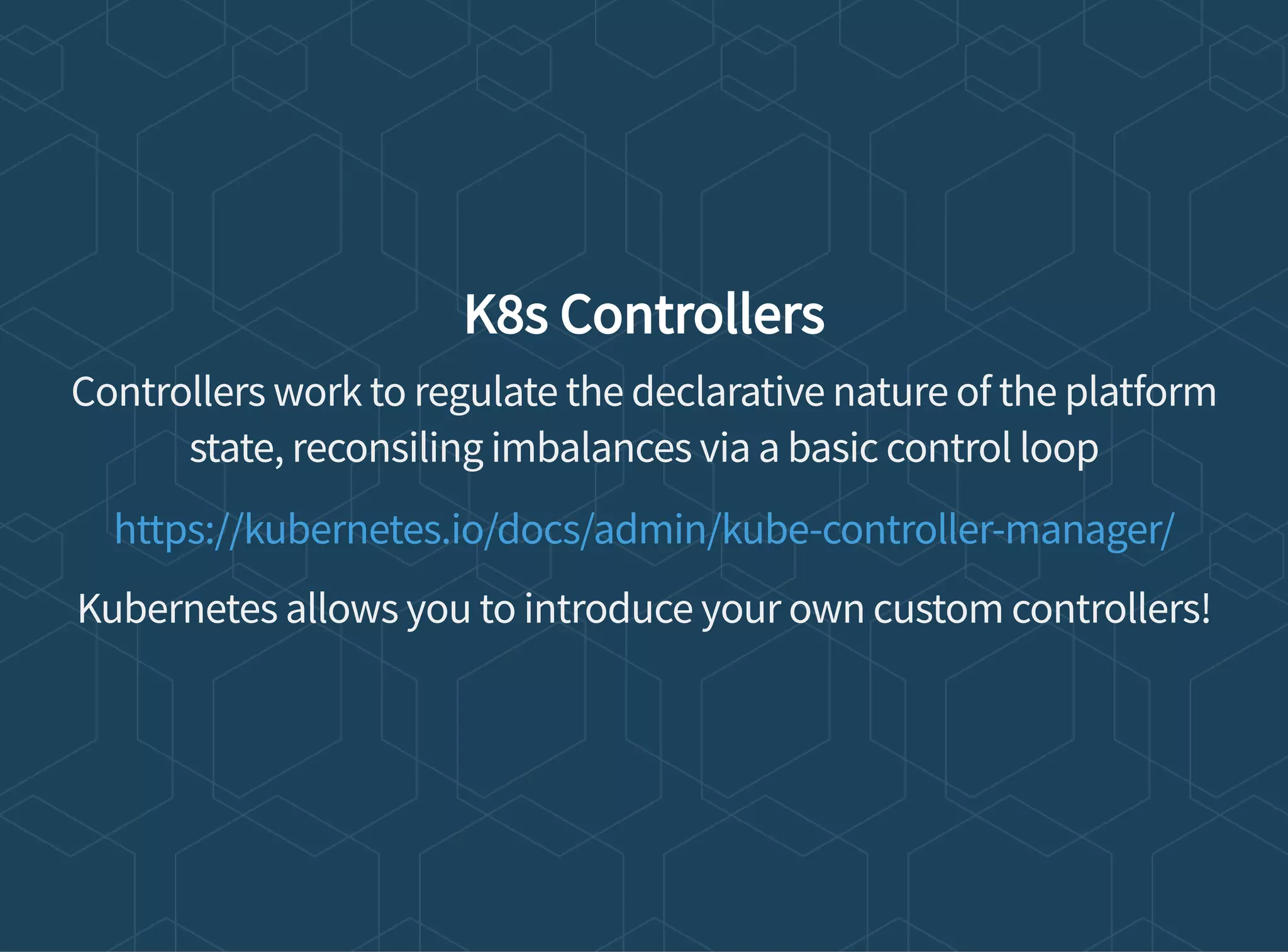 K8s Controllers
Controllers work to regulate the declarative nature of the platform
state, reconsiling imbalances via a basic control loop
Kubernetes allows you to introduce your own custom controllers!
https://kubernetes.io/docs/admin/kube-controller-manager/
 