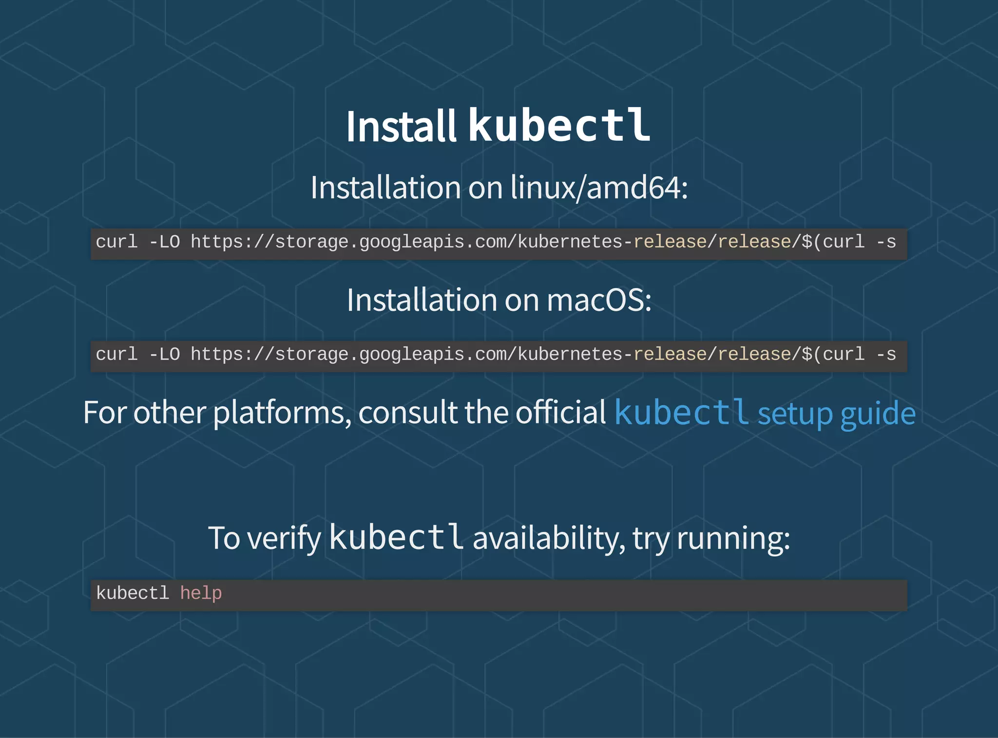 Install kubectl
Installation on linux/amd64:
Installation on macOS:
For other platforms, consult the o icial
To verify kubectl availability, try running:
curl -LO https://storage.googleapis.com/kubernetes-release/release/$(curl -s
curl -LO https://storage.googleapis.com/kubernetes-release/release/$(curl -s
kubectl setup guide
kubectl help
 