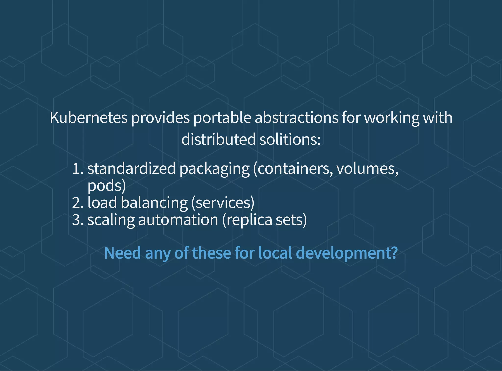 Kubernetes provides portable abstractions for working with
distributed solitions:
1. standardized packaging (containers, volumes,
pods)
2. load balancing (services)
3. scaling automation (replica sets)
Need any of these for local development?
 