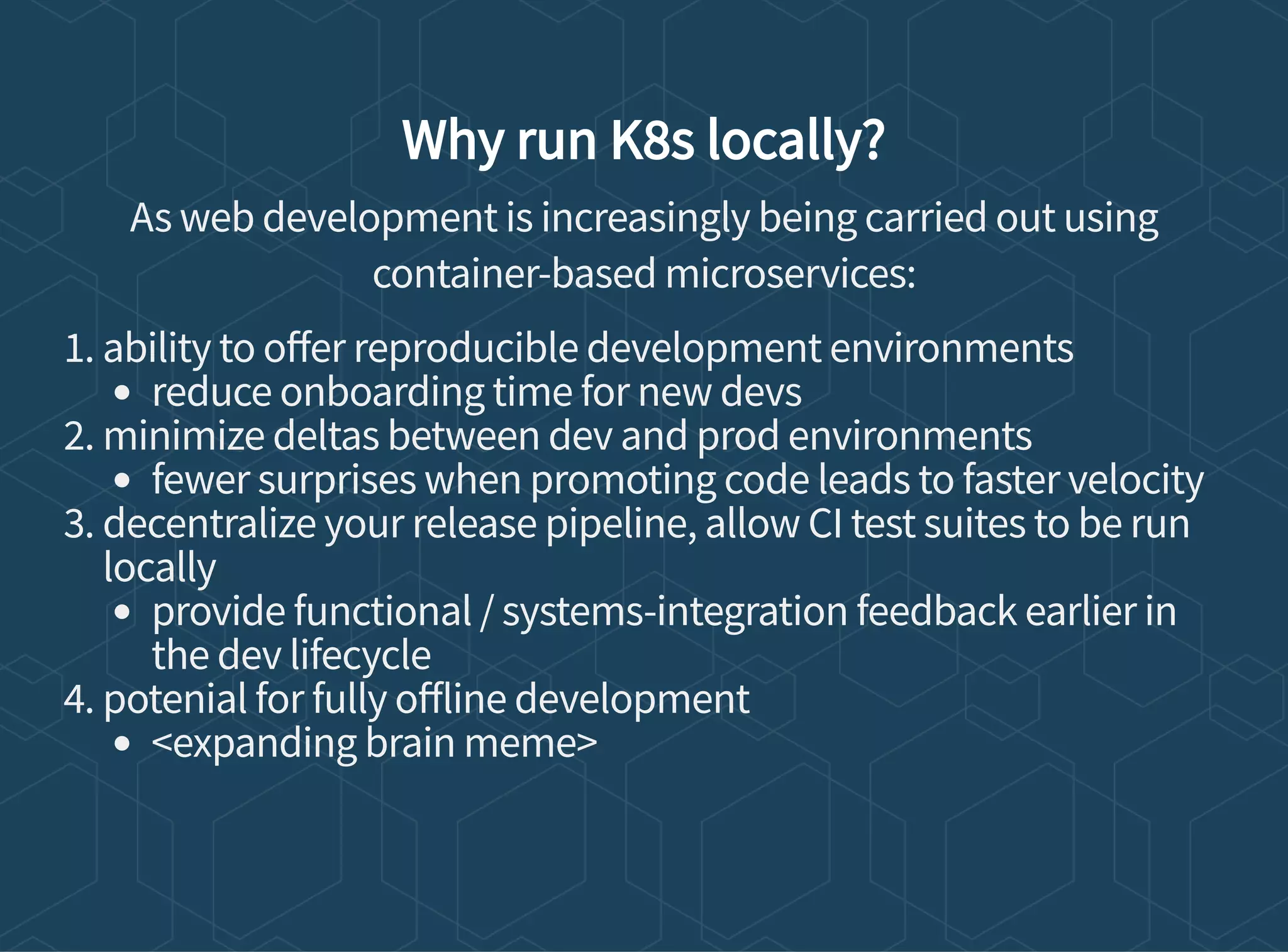 Why run K8s locally?
As web development is increasingly being carried out using
container-based microservices:
1. ability to o er reproducible development environments
reduce onboarding time for new devs
2. minimize deltas between dev and prod environments
fewer surprises when promoting code leads to faster velocity
3. decentralize your release pipeline, allow CI test suites to be run
locally
provide functional / systems-integration feedback earlier in
the dev lifecycle
4. potenial for fully o line development
<expanding brain meme>
 