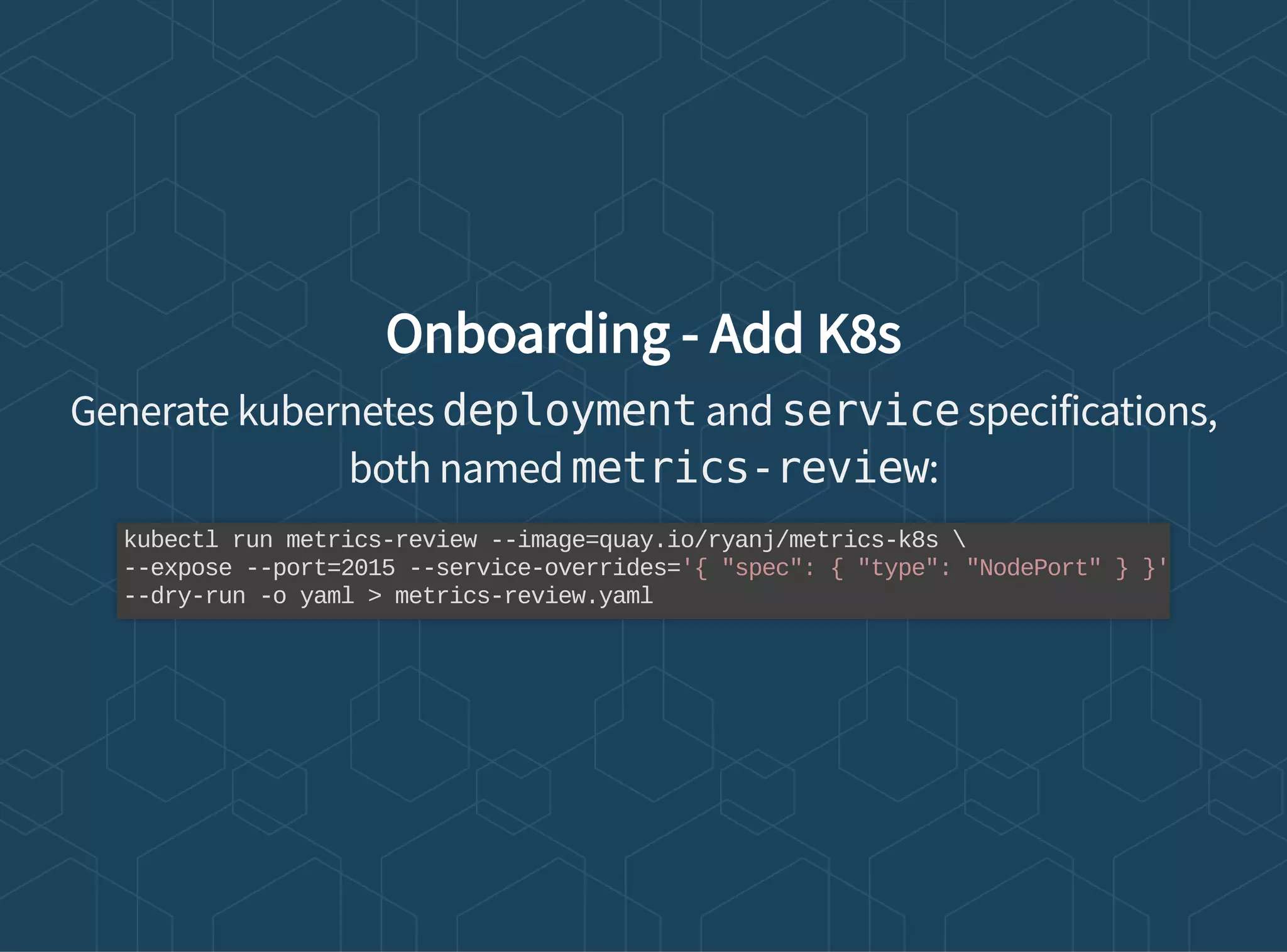 Onboarding - Add K8s
Generate kubernetes deployment and service specifications,
both named metrics-review:
kubectl run metrics-review --image=quay.io/ryanj/metrics-k8s 
--expose --port=2015 --service-overrides='{ "spec": { "type": "NodePort" } }'
--dry-run -o yaml > metrics-review.yaml
 