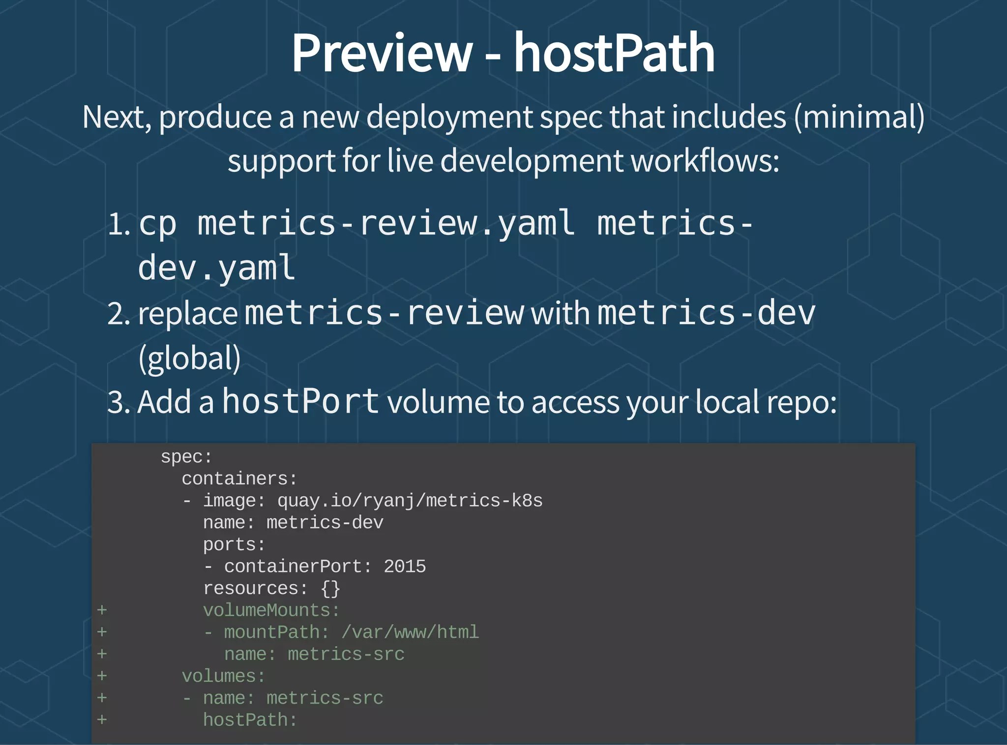 Preview - hostPath
Next, produce a new deployment spec that includes (minimal)
support for live development workflows:
1. cp metrics-review.yaml metrics-
dev.yaml
2. replace metrics-review with metrics-dev
(global)
3. Add a hostPort volume to access your local repo:
spec:
containers:
- image: quay.io/ryanj/metrics-k8s
name: metrics-dev
ports:
- containerPort: 2015
resources: {}
+ volumeMounts:
+ - mountPath: /var/www/html
+ name: metrics-src
+ volumes:
+ - name: metrics-src
+ hostPath:
 