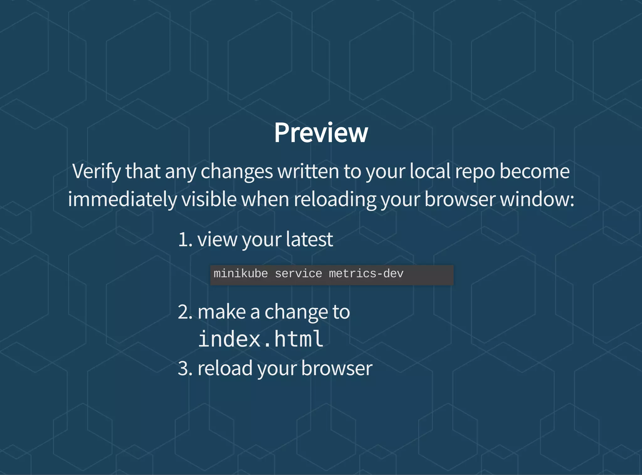 Preview
Verify that any changes written to your local repo become
immediately visible when reloading your browser window:
1. view your latest
2. make a change to
index.html
3. reload your browser
minikube service metrics-dev
 