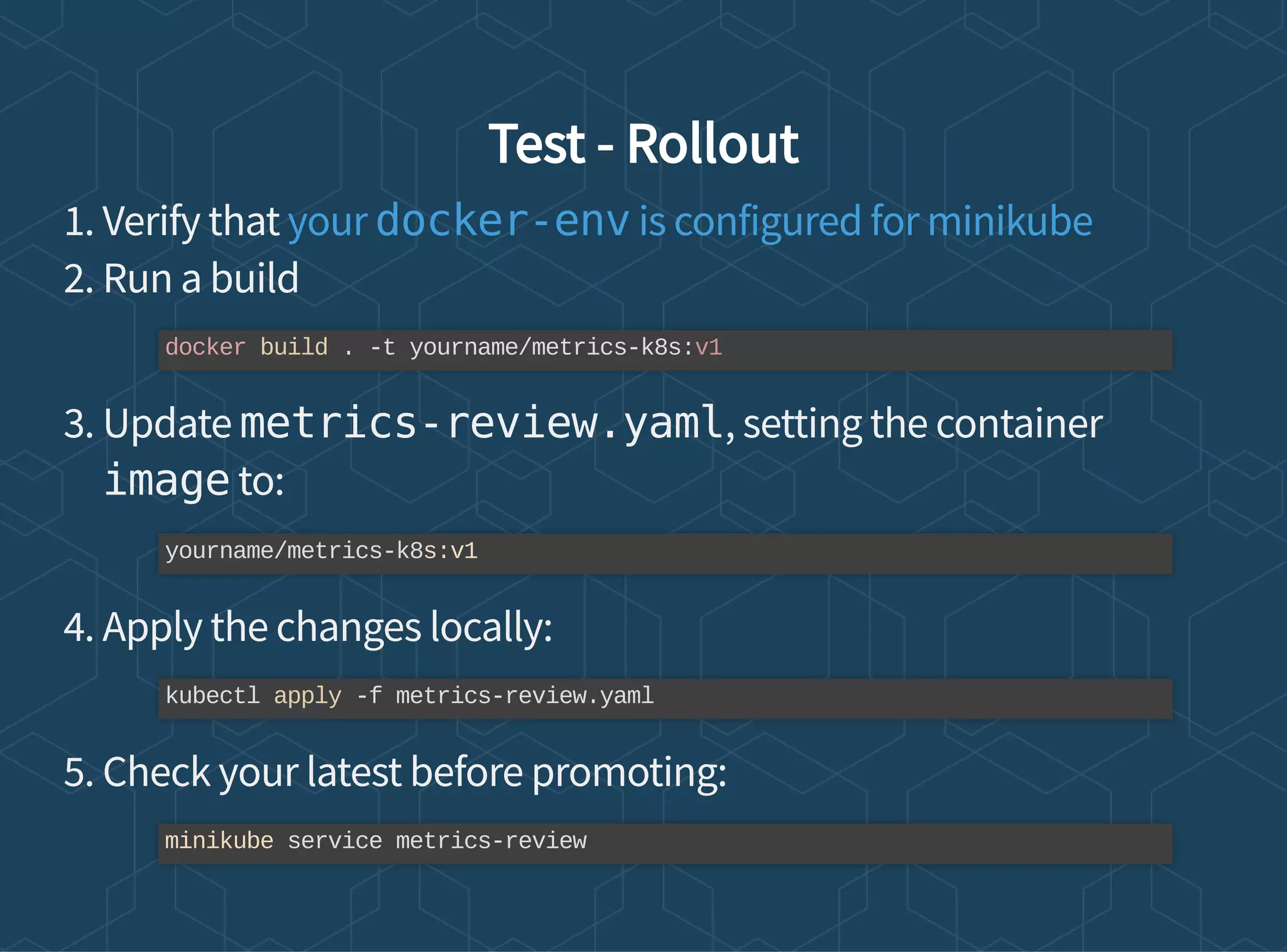 Test - Rollout
1. Verify that
2. Run a build
3. Update metrics-review.yaml, setting the container
image to:
4. Apply the changes locally:
5. Check your latest before promoting:
your docker-env is configured for minikube
docker build . -t yourname/metrics-k8s:v1
yourname/metrics-k8s:v1
kubectl apply -f metrics-review.yaml
minikube service metrics-review
 