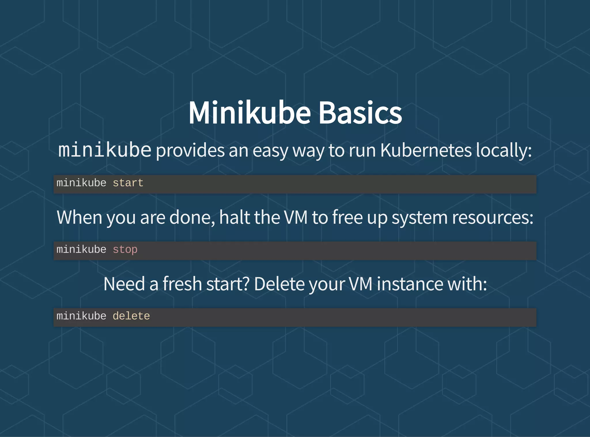 Minikube Basics
minikube provides an easy way to run Kubernetes locally:
When you are done, halt the VM to free up system resources:
Need a fresh start? Delete your VM instance with:
minikube start
minikube stop
minikube delete
 