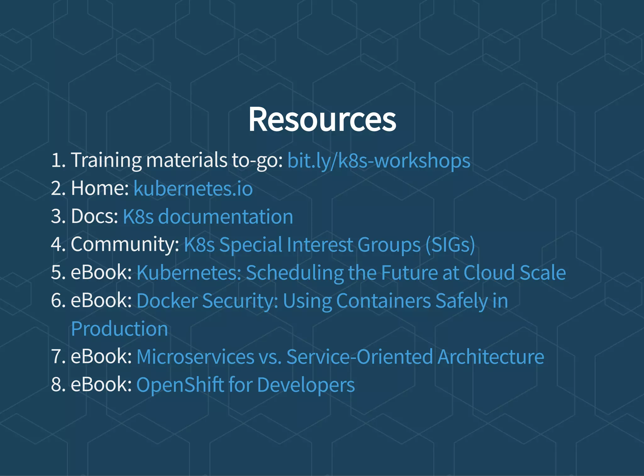 Resources
1. Training materials to-go:
2. Home:
3. Docs:
4. Community:
5. eBook:
6. eBook:
7. eBook:
8. eBook:
bit.ly/k8s-workshops
kubernetes.io
K8s documentation
K8s Special Interest Groups (SIGs)
Kubernetes: Scheduling the Future at Cloud Scale
Docker Security: Using Containers Safely in
Production
Microservices vs. Service-Oriented Architecture
OpenShi for Developers
 