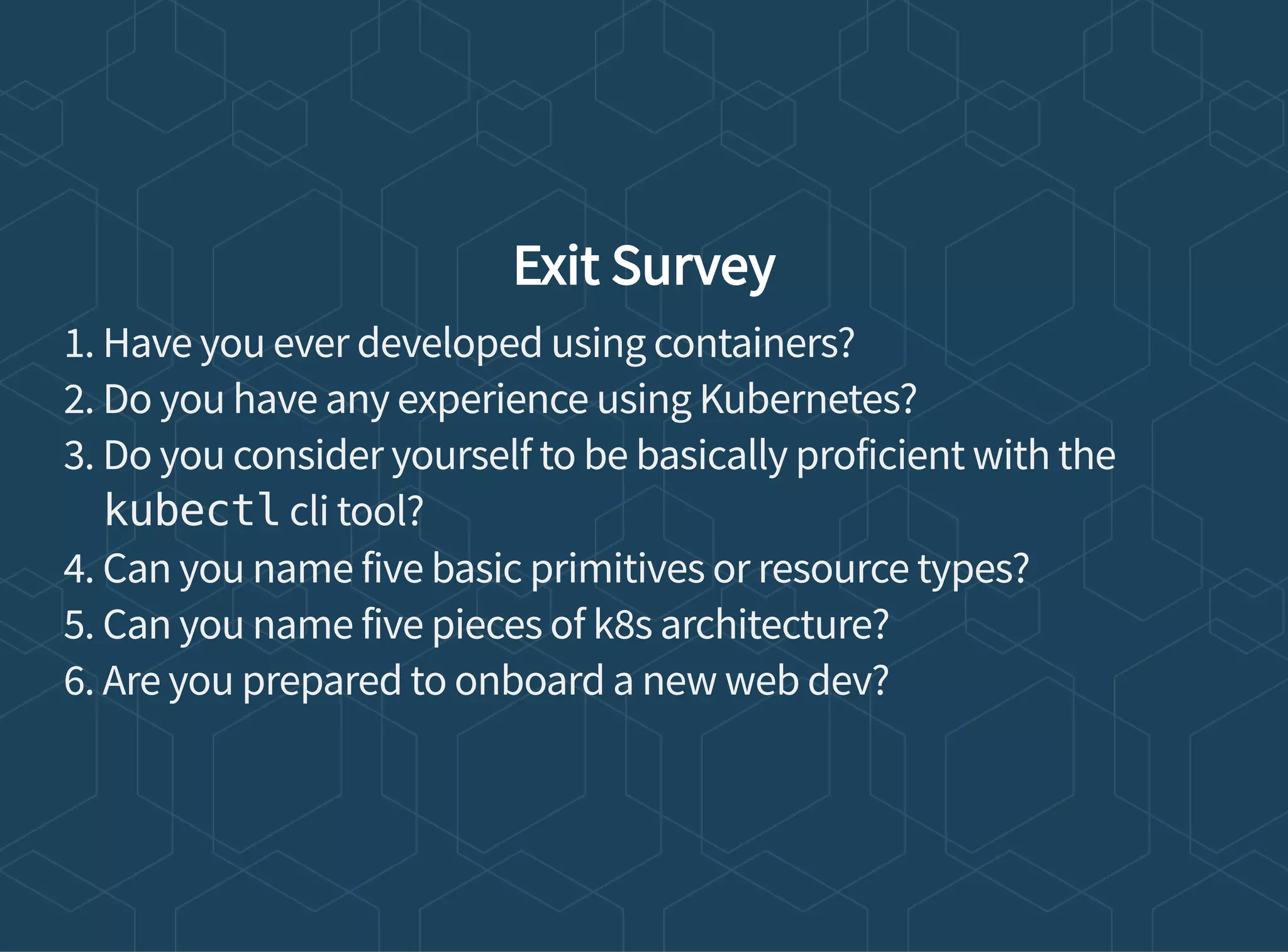 Exit Survey
1. Have you ever developed using containers?
2. Do you have any experience using Kubernetes?
3. Do you consider yourself to be basically proficient with the
kubectl cli tool?
4. Can you name five basic primitives or resource types?
5. Can you name five pieces of k8s architecture?
6. Are you prepared to onboard a new web dev?
 