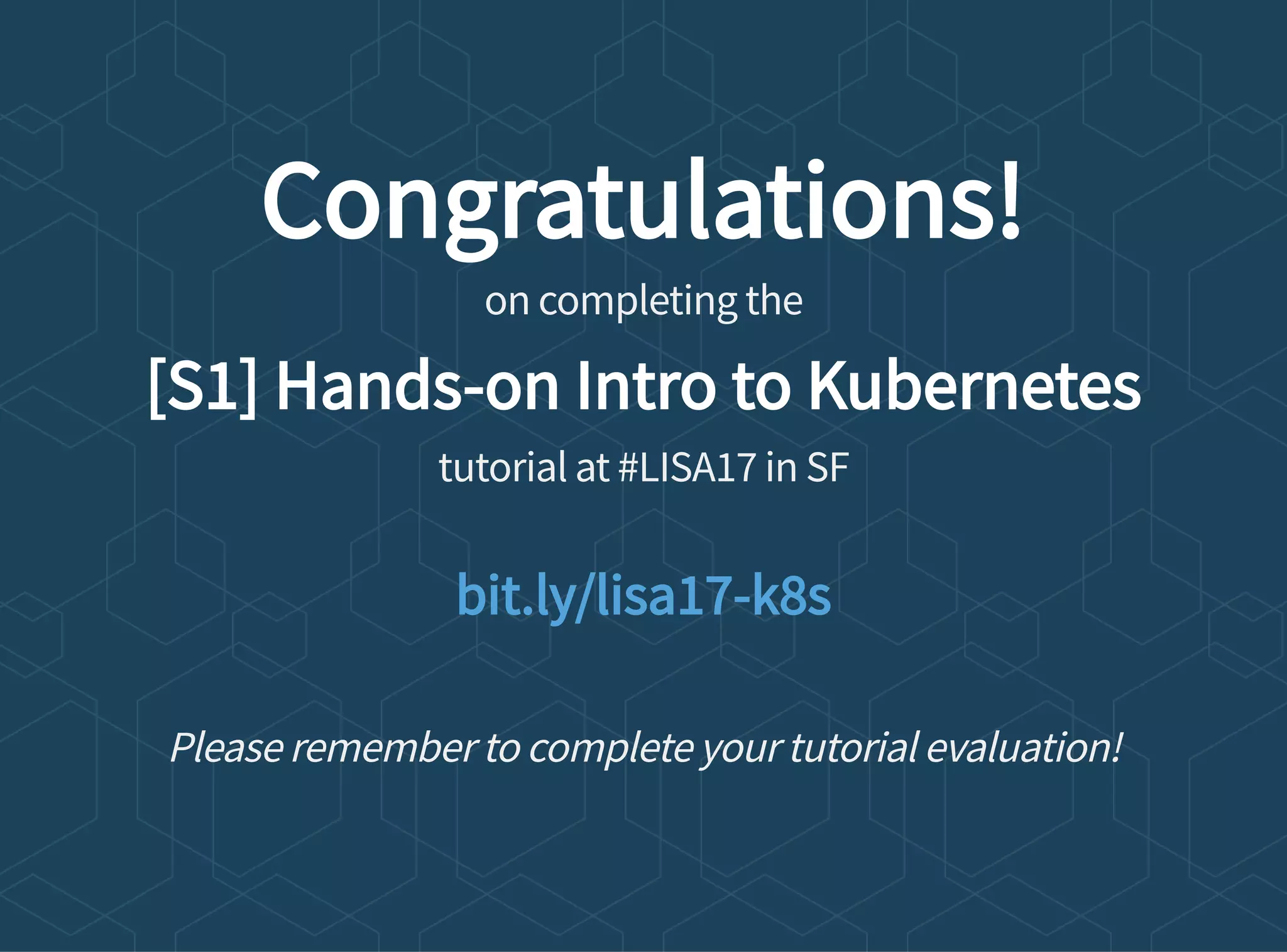 Congratulations!
on completing the
[S1] Hands-on Intro to Kubernetes
tutorial at #LISA17 in SF
Please remember to complete your tutorial evaluation!
bit.ly/lisa17-k8s
 