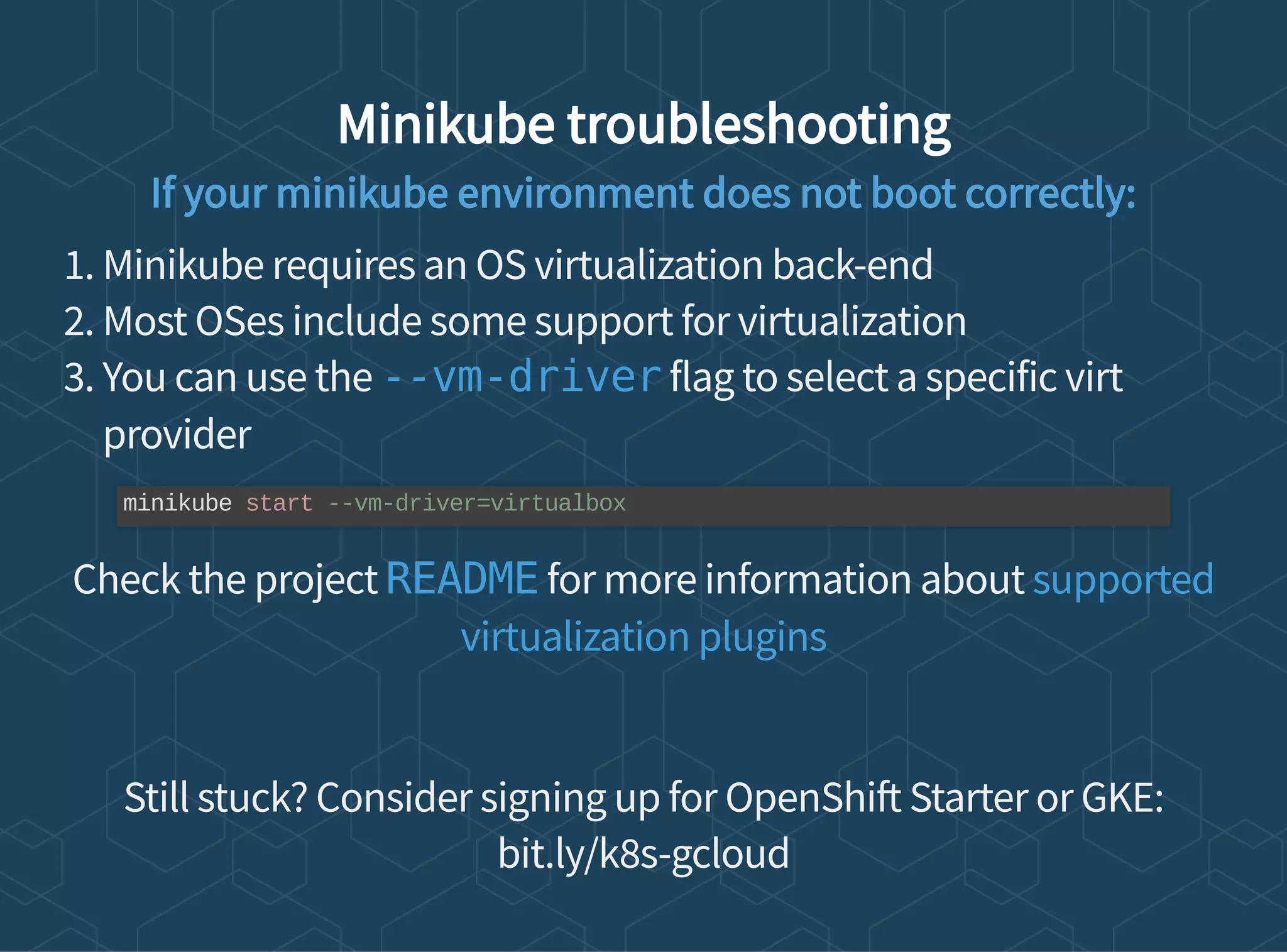 Minikube troubleshooting
If your minikube environment does not boot correctly:
1. Minikube requires an OS virtualization back-end
2. Most OSes include some support for virtualization
3. You can use the flag to select a specific virt
provider
Check the project for more information about
Still stuck? Consider signing up for OpenShi Starter or GKE:
bit.ly/k8s-gcloud
--vm-driver
minikube start --vm-driver=virtualbox
README supported
virtualization plugins
 