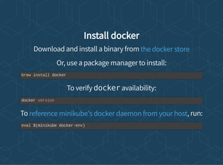 Install docker
Download and install a binary from
Or, use a package manager to install:
To verify docker availability:
To , run:
the docker store
brew install docker
docker version
reference minikube's docker daemon from your host
eval $(minikube docker-env)
 