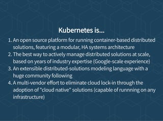 Kubernetes is...
1. An open source platform for running container-based distributed
solutions, featuring a modular, HA systems architecture
2. The best way to actively manage distributed solutions at scale,
based on years of industry expertise (Google-scale experience)
3. An extensible distributed-solutions modeling language with a
huge community following
4. A multi-vendor e ort to eliminate cloud lock-in through the
adoption of "cloud native" solutions (capable of runnning on any
infrastructure)
 