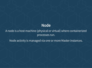 Node
A node is a host machine (physical or virtual) where containerized
processes run.
Node activity is managed via one or more Master instances.
 