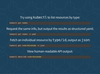 Try using kubectl to list resources by type:
Request the same info, but output the results as structured yaml:
Fetch an individual resource by type/id, output as json:
View human-readable API output:
kubectl get nodes
kubectl get nodes -o yaml
kubectl get node/minikube -o json
kubectl describe node/minikube
 