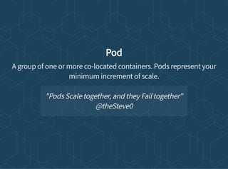 Pod
A group of one or more co-located containers. Pods represent your
minimum increment of scale.
"Pods Scale together, and they Fail together"
@theSteve0
 