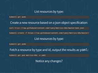 List resources by type:
Create a new resource based on a json object specification:
List resources by type:
Fetch a resource by type and id, output the results as yaml:
Notice any changes?
kubectl get pods
curl https://raw.githubusercontent.com/ryanj/metrics-k8s/master/pod.json
kubectl create -f https://raw.githubusercontent.com/ryanj/metrics-k8s/master/
kubectl get pods
kubectl get pod metrics-k8s -o yaml
 