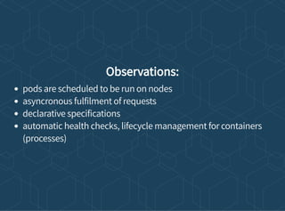 Observations:
pods are scheduled to be run on nodes
asyncronous fulfilment of requests
declarative specifications
automatic health checks, lifecycle management for containers
(processes)
 