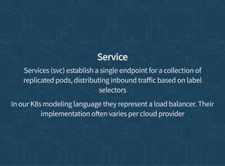 Service
Services (svc) establish a single endpoint for a collection of
replicated pods, distributing inbound tra ic based on label
selectors
In our K8s modeling language they represent a load balancer. Their
implementation o en varies per cloud provider
 