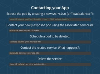 Contacting your App
Expose the pod by creating a new service (or "loadbalancer"):
Contact your newly-exposed pod using the associated service id:
Schedule a pod to be deleted:
Contact the related service. What happens?:
Delete the service:
kubectl expose pod/metrics-k8s --port 2015 --type=NodePort
minikube service metrics-k8s
kubectl delete pod metrics-k8s
minikube service metrics-k8s
kubectl delete service metrics-k8s
 
