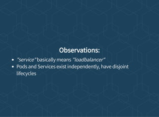 Observations:
"service" basically means "loadbalancer"
Pods and Services exist independently, have disjoint
lifecycles
 
