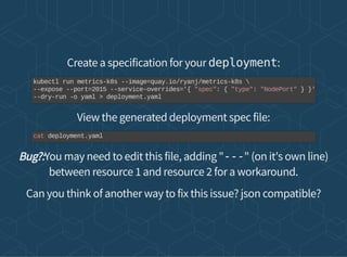 Create a specification for your deployment:
View the generated deployment spec file:
Bug?:You may need to edit this file, adding "---" (on it's own line)
between resource 1 and resource 2 for a workaround.
Can you think of another way to fix this issue? json compatible?
kubectl run metrics-k8s --image=quay.io/ryanj/metrics-k8s 
--expose --port=2015 --service-overrides='{ "spec": { "type": "NodePort" } }'
--dry-run -o yaml > deployment.yaml
cat deployment.yaml
 