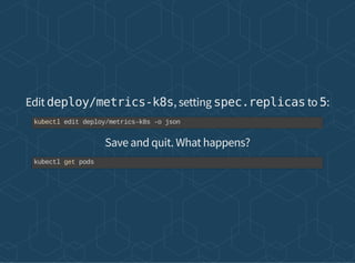 Edit deploy/metrics-k8s, setting spec.replicas to 5:
Save and quit. What happens?
kubectl edit deploy/metrics-k8s -o json
kubectl get pods
 