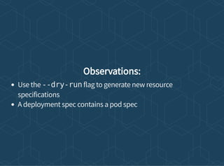 Observations:
Use the --dry-run flag to generate new resource
specifications
A deployment spec contains a pod spec
 