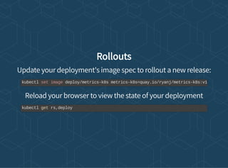 Rollouts
Update your deployment's image spec to rollout a new release:
Reload your browser to view the state of your deployment
kubectl set image deploy/metrics-k8s metrics-k8s=quay.io/ryanj/metrics-k8s:v1
kubectl get rs,deploy
 