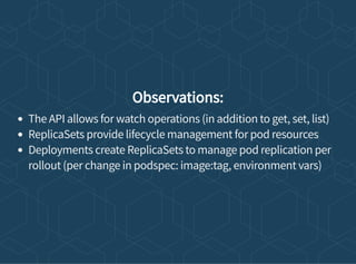 Observations:
The API allows for watch operations (in addition to get, set, list)
ReplicaSets provide lifecycle management for pod resources
Deployments create ReplicaSets to manage pod replication per
rollout (per change in podspec: image:tag, environment vars)
 