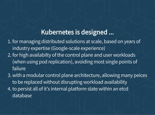 Kubernetes is designed ...
1. for managing distributed solutions at scale, based on years of
industry expertise (Google-scale experience)
2. for high availabilty of the control plane and user workloads
(when using pod replication), avoiding most single points of
failure
3. with a modular control plane architecture, allowing many peices
to be replaced without disrupting workload availability
4. to persist all of it's internal platform state within an etcd
database
 