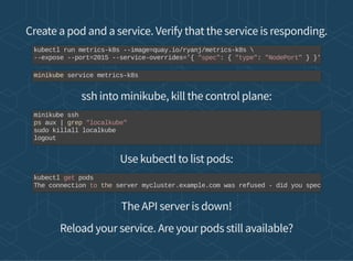 Create a pod and a service. Verify that the service is responding.
ssh into minikube, kill the control plane:
Use kubectl to list pods:
The API server is down!
Reload your service. Are your pods still available?
kubectl run metrics-k8s --image=quay.io/ryanj/metrics-k8s 
--expose --port=2015 --service-overrides='{ "spec": { "type": "NodePort" } }'
minikube service metrics-k8s
minikube ssh
ps aux | grep "localkube"
sudo killall localkube
logout
kubectl get pods
The connection to the server mycluster.example.com was refused - did you spec
 