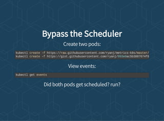 Bypass the Scheduler
Create two pods:
View events:
Did both pods get scheduled? run?
kubectl create -f https://raw.githubusercontent.com/ryanj/metrics-k8s/master/
kubectl create -f https://gist.githubusercontent.com/ryanj/893e0ac5b3887674f8
kubectl get events
 