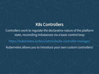 K8s Controllers
Controllers work to regulate the declarative nature of the platform
state, reconsiling imbalances via a basic control loop
Kubernetes allows you to introduce your own custom controllers!
https://kubernetes.io/docs/admin/kube-controller-manager/
 