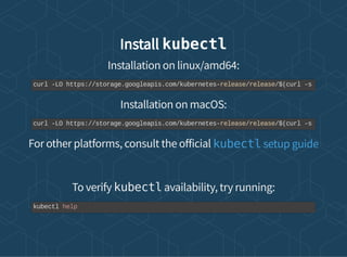 Install kubectl
Installation on linux/amd64:
Installation on macOS:
For other platforms, consult the o icial
To verify kubectl availability, try running:
curl -LO https://storage.googleapis.com/kubernetes-release/release/$(curl -s
curl -LO https://storage.googleapis.com/kubernetes-release/release/$(curl -s
kubectl setup guide
kubectl help
 