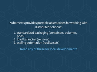 Kubernetes provides portable abstractions for working with
distributed solitions:
1. standardized packaging (containers, volumes,
pods)
2. load balancing (services)
3. scaling automation (replica sets)
Need any of these for local development?
 