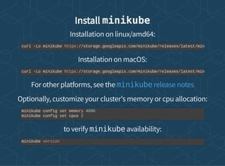 Install minikube
Installation on linux/amd64:
Installation on macOS:
For other platforms, see the
Optionally, customize your cluster's memory or cpu allocation:
to verify minikube availability:
curl -Lo minikube https://storage.googleapis.com/minikube/releases/latest/min
curl -Lo minikube https://storage.googleapis.com/minikube/releases/latest/min
minikube release notes
minikube config set memory 4096
minikube config set cpus 2
minikube version
 