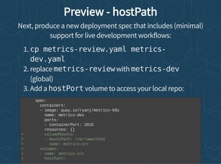 Preview - hostPath
Next, produce a new deployment spec that includes (minimal)
support for live development workflows:
1. cp metrics-review.yaml metrics-
dev.yaml
2. replace metrics-review with metrics-dev
(global)
3. Add a hostPort volume to access your local repo:
spec:
containers:
- image: quay.io/ryanj/metrics-k8s
name: metrics-dev
ports:
- containerPort: 2015
resources: {}
+ volumeMounts:
+ - mountPath: /var/www/html
+ name: metrics-src
+ volumes:
+ - name: metrics-src
+ hostPath:
 