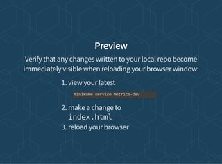Preview
Verify that any changes written to your local repo become
immediately visible when reloading your browser window:
1. view your latest
2. make a change to
index.html
3. reload your browser
minikube service metrics-dev
 