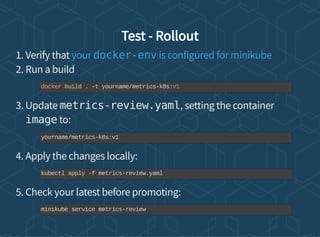 Test - Rollout
1. Verify that
2. Run a build
3. Update metrics-review.yaml, setting the container
image to:
4. Apply the changes locally:
5. Check your latest before promoting:
your docker-env is configured for minikube
docker build . -t yourname/metrics-k8s:v1
yourname/metrics-k8s:v1
kubectl apply -f metrics-review.yaml
minikube service metrics-review
 