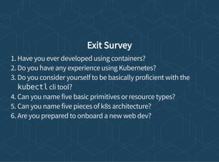 Exit Survey
1. Have you ever developed using containers?
2. Do you have any experience using Kubernetes?
3. Do you consider yourself to be basically proficient with the
kubectl cli tool?
4. Can you name five basic primitives or resource types?
5. Can you name five pieces of k8s architecture?
6. Are you prepared to onboard a new web dev?
 