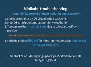 Minikube troubleshooting
If your minikube environment does not boot correctly:
1. Minikube requires an OS virtualization back-end
2. Most OSes include some support for virtualization
3. You can use the flag to select a specific virt
provider
Check the project for more information about
Still stuck? Consider signing up for OpenShi Starter or GKE:
bit.ly/k8s-gcloud
--vm-driver
minikube start --vm-driver=virtualbox
README supported
virtualization plugins
 