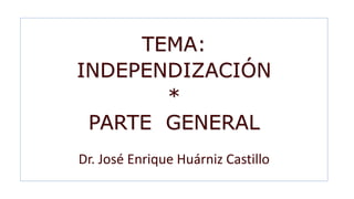 TEMA:
INDEPENDIZACIÓN
*
PARTE GENERAL
Dr. José Enrique Huárniz Castillo
 