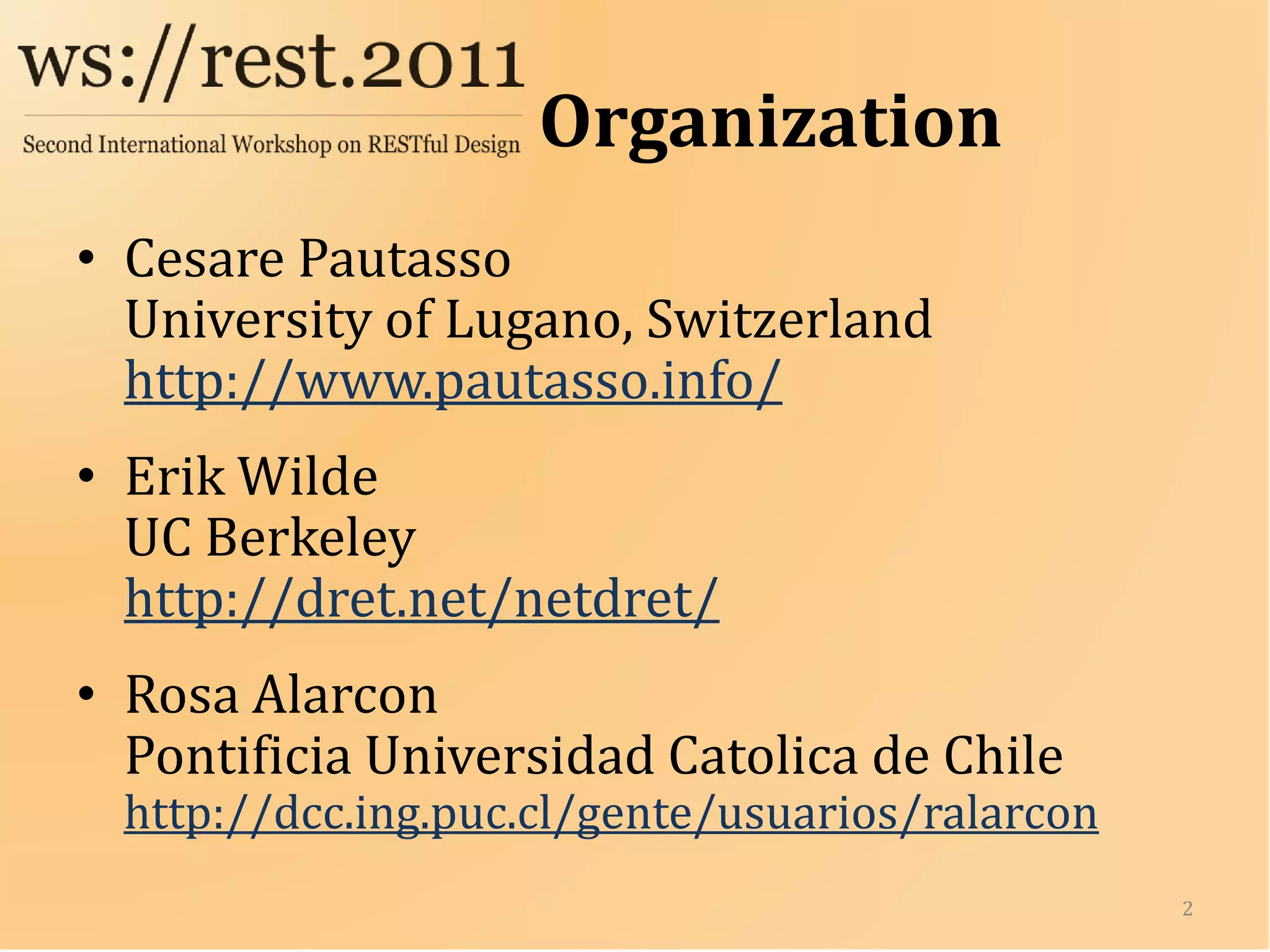 Organization
• Cesare Pautasso
  University of Lugano, Switzerland
  http://www.pautasso.info/
• Erik Wilde
  UC Berkeley
  http://dret.net/netdret/
• Rosa Alarcon
  Pontificia Universidad Catolica de Chile
  http://dcc.ing.puc.cl/gente/usuarios/ralarcon
                                                  2
 
