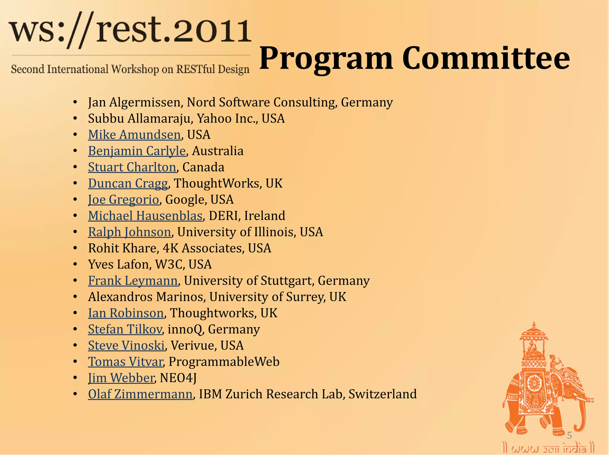 Program Committee
    Jan Algermissen, Nord Software Consulting, Germany
    Subbu Allamaraju, Yahoo Inc., USA
•

    Mike Amundsen, USA
•

    Benjamin Carlyle, Australia
•

    Stuart Charlton, Canada
•

    Duncan Cragg, ThoughtWorks, UK
•

    Joe Gregorio, Google, USA
•

    Michael Hausenblas, DERI, Ireland
•

    Ralph Johnson, University of Illinois, USA
•

    Rohit Khare, 4K Associates, USA
•

    Yves Lafon, W3C, USA
•

    Frank Leymann, University of Stuttgart, Germany
•

    Alexandros Marinos, University of Surrey, UK
•

    Ian Robinson, Thoughtworks, UK
•

    Stefan Tilkov, innoQ, Germany
•

    Steve Vinoski, Verivue, USA
•

    Tomas Vitvar, ProgrammableWeb
•

    Jim Webber, NEO4J
•

    Olaf Zimmermann, IBM Zurich Research Lab, Switzerland
•
•

                                                            5
 
