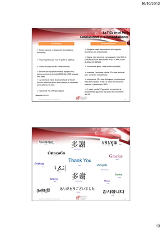 16/10/2012
13
Ing. Vicente Barrios Carranza © 25
LaLa TICsTICs en el Perúen el Perú
Conclusiones y recomendacionesConclusiones y recomendaciones
Elaboración:Elaboración: IEDEP/CCLIEDEP/CCL
 Atraso marcado en disposición tecnológica eAtraso marcado en disposición tecnológica e
innovación.innovación.
ConclusionesConclusionesConclusionesConclusiones RecomendacionesRecomendacionesRecomendacionesRecomendaciones
 Otorgarle mayor trascendencia en la agendaOtorgarle mayor trascendencia en la agenda
económica pro productividadeconómica pro productividad..
 Poca importancia a nivel de políticas públicas.Poca importancia a nivel de políticas públicas.
 Asignar más relevancia y presupuesto. Para 2010 elAsignar más relevancia y presupuesto. Para 2010 el
ConcytecConcytec tuvo un presupuesto de S/. 14 MM, su partuvo un presupuesto de S/. 14 MM, su par
de Chile US$ 240MM.de Chile US$ 240MM.
 Gasto muy bajo en I&D a nivel nacional.Gasto muy bajo en I&D a nivel nacional.  Incrementar gasto a nivel público y privado.Incrementar gasto a nivel público y privado.
 Sectores de baja productividad: agropecuario,Sectores de baja productividad: agropecuario,
pesca, comercio y servicios (84.2% de la PEA ocupadapesca, comercio y servicios (84.2% de la PEA ocupada
año 2008).año 2008).
 Incentivar / promover uso de TIC a nivel sectorialIncentivar / promover uso de TIC a nivel sectorial
para aumentar productividad.para aumentar productividad.
 La brecha de índice de desarrollo de la TIC delLa brecha de índice de desarrollo de la TIC del
Perú en relación a países desarrollados no ha variadoPerú en relación a países desarrollados no ha variado
en los últimos 30 años.en los últimos 30 años.
 Incrementar TIC a nivel de hogares e institucionesIncrementar TIC a nivel de hogares e instituciones
educativas (puesto 76 de 139 países en educacióneducativas (puesto 76 de 139 países en educación
superior y capacitación, WEF)superior y capacitación, WEF)
 Aporte de TIC al PBI es marginal.Aporte de TIC al PBI es marginal.
 El mayor uso de TIC permitirá incrementar laEl mayor uso de TIC permitirá incrementar la
productividad y por esta vía la tasa de crecimientoproductividad y por esta vía la tasa de crecimiento
del PBI.del PBI.
Ing. Vicente Barrios Carranza © 26
Thank You
Merci
Grazie
Gracias
Obrigado
Danke
Japanese
English
French
Russian
German
Italian
Spanish
Brazilian Portuguese
Arabic
Traditional Chinese
Simplified Chinese
Hindi
Tamil
Thai
Korean
Dziękuję
Polish
 