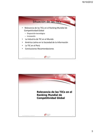 16/10/2012
3
Ing. Vicente Barrios Carranza © 5
Situación de las TICs
• Relevancia de las TICs en el Ranking Mundial de
Competitividad Global
– Disposición tecnológica
– Innovación
• La Industria de TIC en el Mundo
• América Latina en la Sociedad de la Información
• La TIC en el Perú
• Conclusiones-Recomendaciones
Ing. Vicente Barrios Carranza © 6
Relevancia de lasRelevancia de las TICsTICs en elen el
Ranking Mundial deRanking Mundial de
Competitividad GlobalCompetitividad Global
 