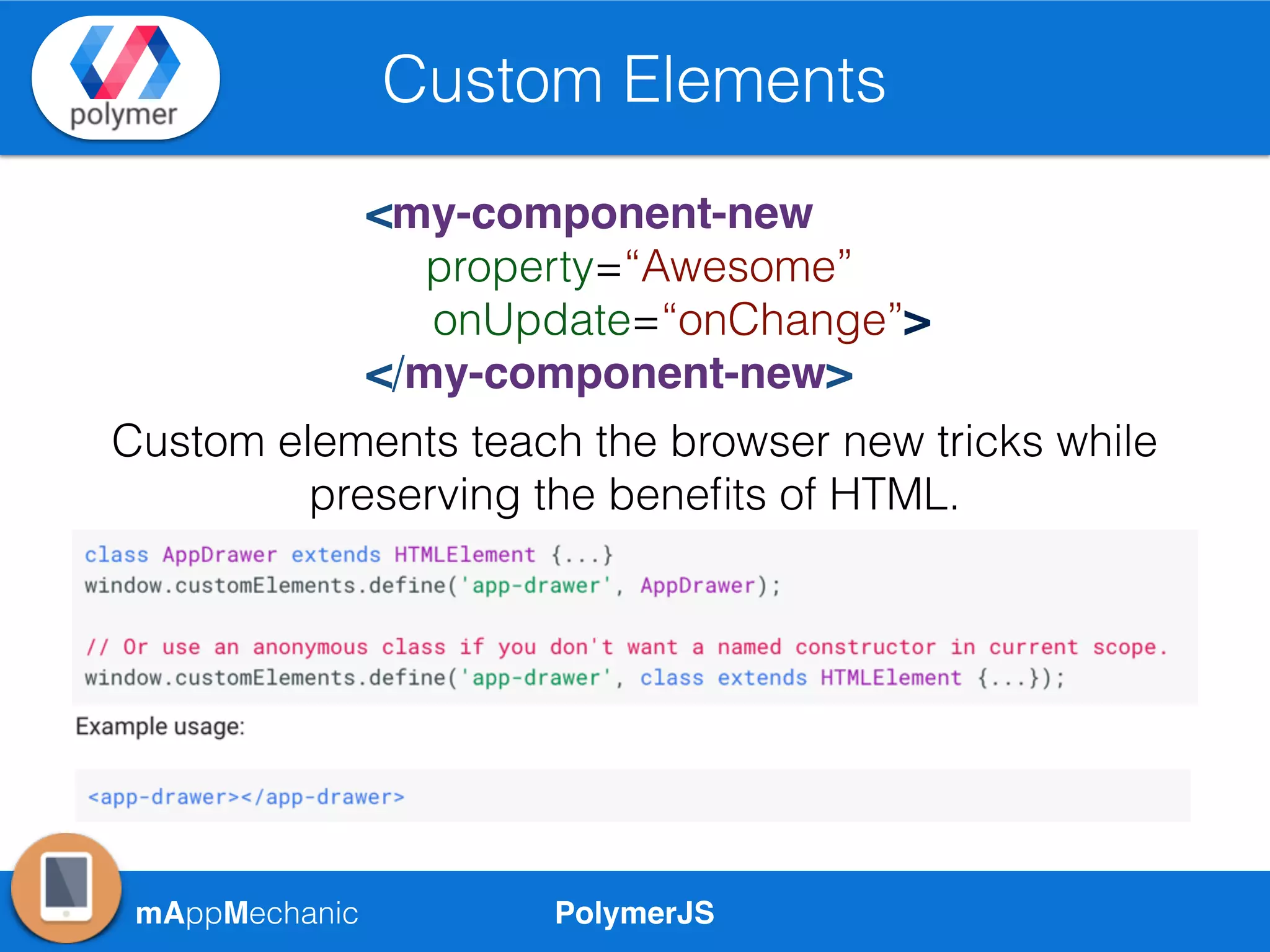 PolymerJSmAppMechanic
Custom Elements
<my-component-new
property=“Awesome”
onUpdate=“onChange”>
</my-component-new>
Custom elements teach the browser new tricks while
preserving the beneﬁts of HTML.
 
