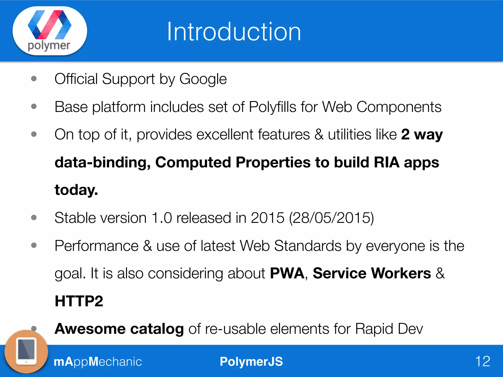 PolymerJSmAppMechanic
Introduction
12
• Ofﬁcial Support by Google
• Base platform includes set of Polyﬁlls for Web Components
• On top of it, provides excellent features & utilities like 2 way
data-binding, Computed Properties to build RIA apps
today.
• Stable version 1.0 released in 2015 (28/05/2015)
• Performance & use of latest Web Standards by everyone is the
goal. It is also considering about PWA, Service Workers &
HTTP2
• Awesome catalog of re-usable elements for Rapid Dev
 