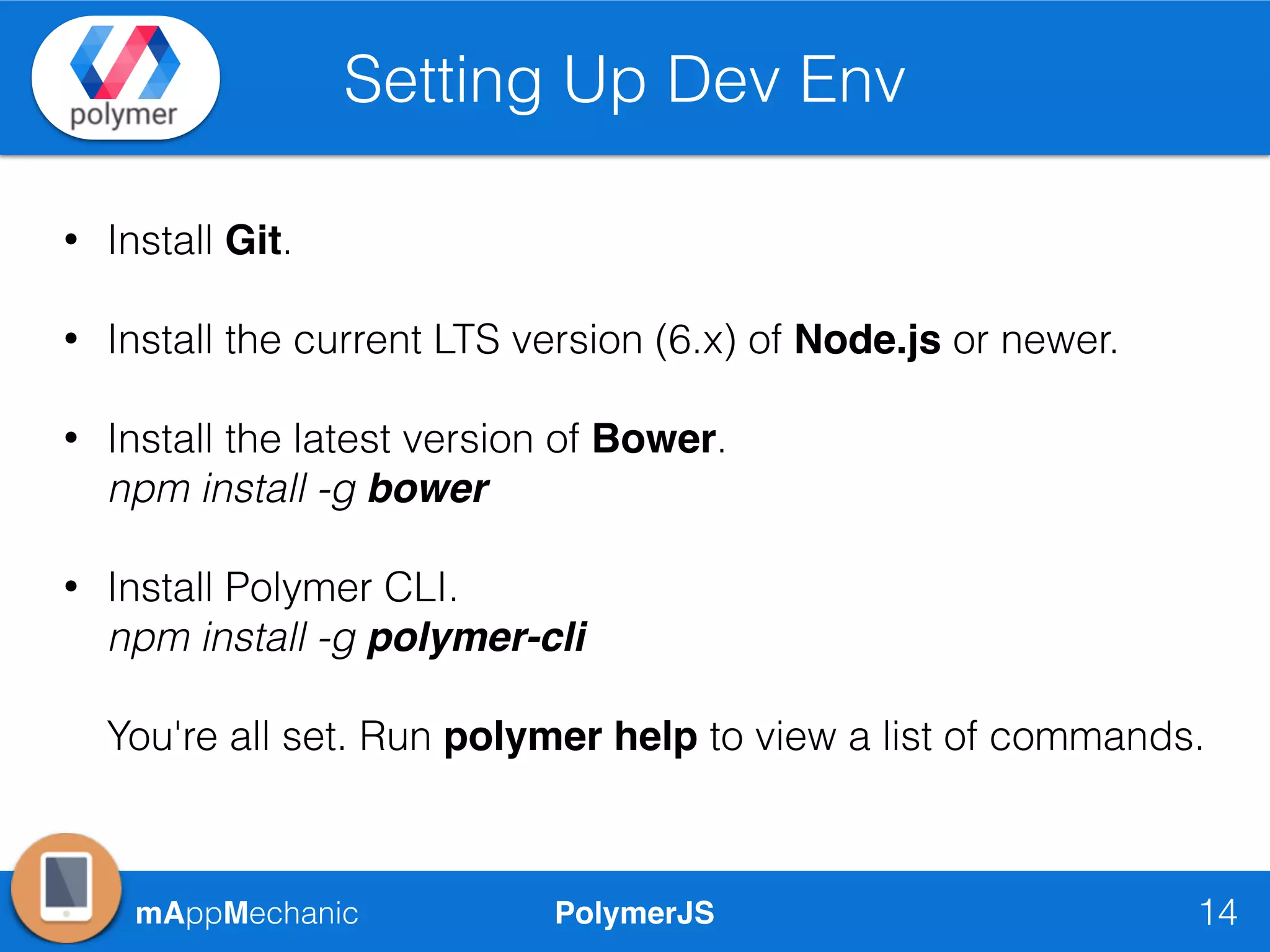PolymerJSmAppMechanic
Setting Up Dev Env
14
• Install Git.
• Install the current LTS version (6.x) of Node.js or newer.
• Install the latest version of Bower. 
npm install -g bower
• Install Polymer CLI. 
npm install -g polymer-cli 
 
You're all set. Run polymer help to view a list of commands.
 