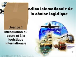 Gestion internationale de
                                                      la chaîne logistique


                Séance 1
       Introduction au
         cours et à la
          logistique
        internationale

                                                                            1

Copyright HEC Montréal – 2011 – Certificat en affaires internationales
 